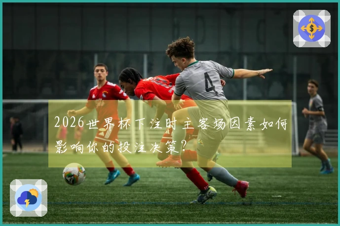 2026世界杯下注时主客场因素如何影响你的投注决策？
