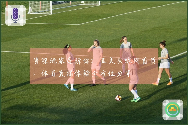 资深玩家告诉你：亚美买球网首页，体育直播体验全方位分享