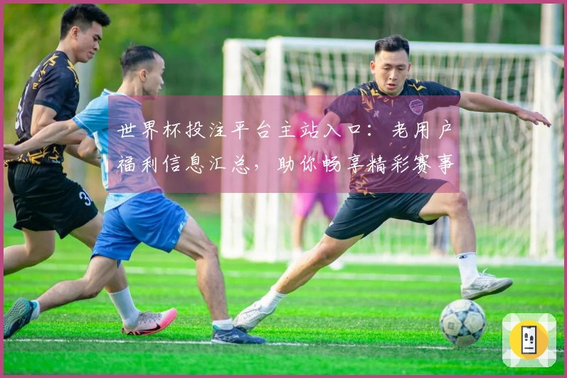 世界杯投注平台主站入口：老用户福利信息汇总，助你畅享精彩赛事体验