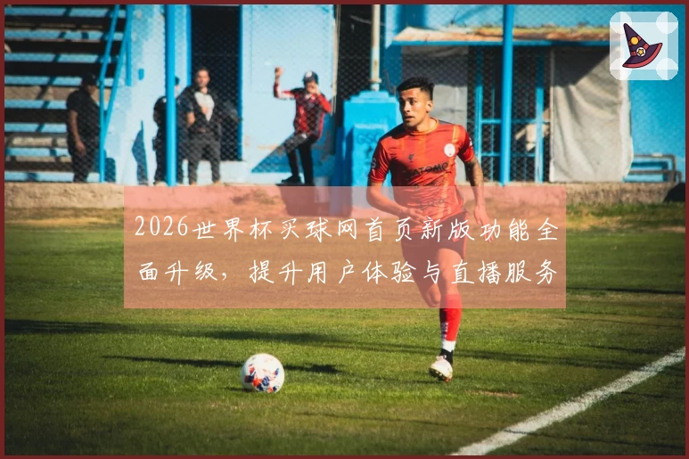 2026世界杯买球网首页新版功能全面升级，提升用户体验与直播服务