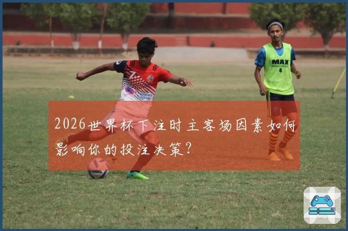 2026世界杯下注时主客场因素如何影响你的投注决策？